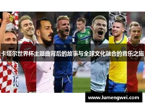 卡塔尔世界杯主题曲背后的故事与全球文化融合的音乐之旅