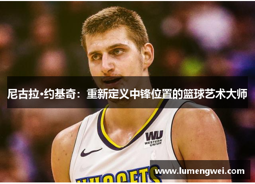 尼古拉·约基奇：重新定义中锋位置的篮球艺术大师